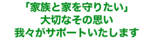 「家族と家を守りたい」 大切なその思い 我々がサポートいたします